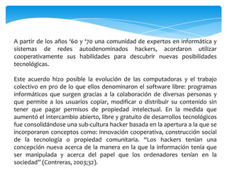 A partir de los años ‘60 y ‘70 una comunidad de expertos en informática y
sistemas de redes autodenominados hackers, acordaron utilizar
cooperativamente sus habilidades para descubrir nuevas posibilidades
tecnológicas.
Este acuerdo hizo posible la evolución de las computadoras y el trabajo
colectivo en pro de lo que ellos denominaron el software libre: programas
informáticos que surgen gracias a la colaboración de diversas personas y
que permite a los usuarios copiar, modificar o distribuir su contenido sin
tener que pagar permisos de propiedad intelectual. En la medida que
aumentó el intercambio abierto, libre y gratuito de desarrollos tecnológicos
fue consolidándose una sub-cultura hacker basada en la apertura a la que se
incorporaron conceptos como: innovación cooperativa, construcción social
de la tecnología o propiedad comunitaria. “Los hackers tenían una
concepción nueva acerca de la manera en la que la información tenía que
ser manipulada y acerca del papel que los ordenadores tenían en la
sociedad” (Contreras, 2003;32).

 
