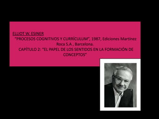 ELLIOT W. ESINER
 “PROCESOS COGNITIVOS Y CURRÍCULUM”, 1987, Ediciones Martínez
                      Roca S.A , Barcelona.
   CAPÍTULO 2: “EL PAPEL DE LOS SENTIDOS EN LA FORMACIÓN DE
                          CONCEPTOS”
 