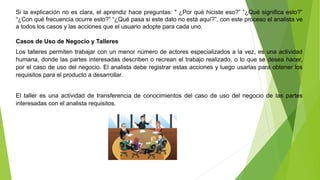 Si la explicación no es clara, el aprendiz hace preguntas: " ¿Por qué hiciste eso?” “¿Qué significa esto?” 
“¿Con qué frecuencia ocurre esto?” “¿Qué pasa si este dato no está aquí?”, con este proceso el analista ve 
a todos los casos y las acciones que el usuario adopte para cada uno. 
Casos de Uso de Negocio y Talleres 
Los talleres permiten trabajar con un menor número de actores especializados a la vez, es una actividad 
humana, donde las partes interesadas describen o recrean el trabajo realizado, o lo que se desea hacer, 
por el caso de uso del negocio. El analista debe registrar estas acciones y luego usarlas para obtener los 
requisitos para el producto a desarrollar. 
El taller es una actividad de transferencia de conocimientos del caso de uso del negocio de las partes 
interesadas con el analista requisitos. 
 