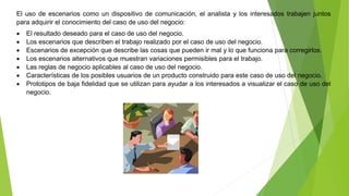 El uso de escenarios como un dispositivo de comunicación, el analista y los interesados trabajen juntos 
para adquirir el conocimiento del caso de uso del negocio: 
 El resultado deseado para el caso de uso del negocio. 
 Los escenarios que describen el trabajo realizado por el caso de uso del negocio. 
 Escenarios de excepción que describe las cosas que pueden ir mal y lo que funciona para corregirlos. 
 Los escenarios alternativos que muestran variaciones permisibles para el trabajo. 
 Las reglas de negocio aplicables al caso de uso del negocio. 
 Características de los posibles usuarios de un producto construido para este caso de uso del negocio. 
 Prototipos de baja fidelidad que se utilizan para ayudar a los interesados a visualizar el caso de uso del 
negocio. 
 