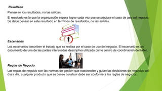 Resultado 
Piense en los resultados, no las salidas. 
El resultado es lo que la organización espera lograr cada vez que se produce el caso de uso del negocio. 
Se debe pensar en este resultado en términos de resultados, no las salidas. 
Escenarios 
Los escenarios describen el trabajo que se realiza por el caso de uso del negocio. El escenario es un 
documento de una de las partes interesadas descriptivo utilizado como centro de coordinación del taller. 
Reglas de Negocio 
Las reglas de negocio son las normas de gestión que trascienden y guían las decisiones de negocios del 
día a día, cualquier producto que se desee construir debe ser conforme a las reglas de negocio. 
 
