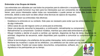 Entrevistar a los Grupos de Interés 
Las entrevistas son utilizadas por casi todos los proyectos para la obtención o recopilación de requisitos. Este 
procedimiento puede funcionar muy bien para los interesados que son conscientes de las necesidades que 
tienen, pero pocos interesados saben todas sus necesidades o puede pensar en todos ellos durante una 
entrevista, debido a esta razón se debe utilizar otras técnicas de captura de requisitos. 
Consejos para hacer sus entrevistas más efectivas: 
- Establezca la entrevista en su contexto. Este paso es necesario para evitar que los entrevistados hablen 
de algo irrelevante. 
- Utilice casos de uso del negocio como un ancla para la entrevista. 
- Hacer una pregunta, escuchar la respuesta y, a continuación, retroalimentar su comprensión. 
- Retroalimentar su comprensión. Construir modelos, mientras que usted está entrevistando al usuario. 
- Dibujar modelos y alentar al usuario a cambiar, por ejemplo, diagramas de flujo de datos, diagramas de 
actividad, diagramas de secuencia, están disponibles para ayudarle a comunicar su comprensión de un 
proceso. 
- Utilizar la terminología y los artefactos de las partes interesadas, tanto conceptual como real. 
- Mantener las muestras o copias de los artefactos. Los artefactos son las cosas que los actores utilizan en 
su trabajo diario. Pueden ser cosas reales: documentos, computadoras, software, etc. 
- Agradezca a los participantes por su tiempo. 
 