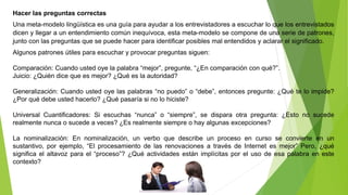 Hacer las preguntas correctas 
Una meta-modelo lingüística es una guía para ayudar a los entrevistadores a escuchar lo que los entrevistados 
dicen y llegar a un entendimiento común inequívoca, esta meta-modelo se compone de una serie de patrones, 
junto con las preguntas que se puede hacer para identificar posibles mal entendidos y aclarar el significado. 
Algunos patrones útiles para escuchar y provocar preguntas siguen: 
Comparación: Cuando usted oye la palabra “mejor”, pregunte, “¿En comparación con qué?”. 
Juicio: ¿Quién dice que es mejor? ¿Qué es la autoridad? 
Generalización: Cuando usted oye las palabras “no puedo” o “debe”, entonces pregunte: ¿Qué te lo impide? 
¿Por qué debe usted hacerlo? ¿Qué pasaría si no lo hiciste? 
Universal Cuantificadores: Si escuchas “nunca” o “siempre”, se dispara otra pregunta: ¿Esto no sucede 
realmente nunca o sucede a veces? ¿Es realmente siempre o hay algunas excepciones? 
La nominalización: En nominalización, un verbo que describe un proceso en curso se convierte en un 
sustantivo, por ejemplo, “El procesamiento de las renovaciones a través de Internet es mejor” Pero, ¿qué 
significa el altavoz para el “proceso”? ¿Qué actividades están implícitas por el uso de esa palabra en este 
contexto? 
 
