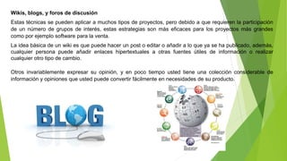 Wikis, blogs, y foros de discusión 
Estas técnicas se pueden aplicar a muchos tipos de proyectos, pero debido a que requieren la participación 
de un número de grupos de interés, estas estrategias son más eficaces para los proyectos más grandes 
como por ejemplo software para la venta. 
La idea básica de un wiki es que puede hacer un post o editar o añadir a lo que ya se ha publicado, además, 
cualquier persona puede añadir enlaces hipertextuales a otras fuentes útiles de información o realizar 
cualquier otro tipo de cambio. 
Otros invariablemente expresar su opinión, y en poco tiempo usted tiene una colección considerable de 
información y opiniones que usted puede convertir fácilmente en necesidades de su producto. 
 