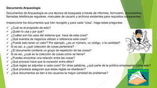 Documento Arqueología 
Documentos de Arqueología es una técnica de búsqueda a través de informes, formulario, documentos, 
llamadas telefónicas regulares, manuales de usuario y archivos existentes para requisitos subyacentes. 
Inspeccione los documentos que han recogido y para cada “cosa”, haga estas preguntas: 
 ¿Cuál es el propósito de esto? 
 ¿Quién lo usa y por qué? 
 ¿Cuáles son los usos del sistema que hace de esta cosa? 
 ¿Qué eventos de negocios utilizan o referencia esta cosa? 
 ¿Puede esto tener un valor? Por ejemplo, ¿es un número, un código, o la cantidad? 
 Si es así, a ¿qué colección de cosas pertenece? 
 ¿El documento contiene un grupo de repetición de las cosas? 
 Si es así, ¿cuál es la colección de cosas como se llama? 
 ¿Puedes encontrar una relación entre las cosas? 
 ¿Qué proceso hace que la conexión entre ellos? 
 ¿Qué reglas se adjuntan a cada cosa? En otras palabras, ¿qué parte de la política empresarial cubre esto? 
 ¿Qué procesos aseguran que estas reglas se obedecen? 
 ¿Qué documentos se dan a los usuarios la mayor cantidad de problemas? 
 
