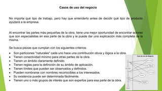 Casos de uso del negocio 
No importa qué tipo de trabajo, pero hay que entenderlo antes de decidir qué tipo de producto 
ayudará a la empresa. 
Al encontrar las partes más pequeñas de la obra, tiene una mejor oportunidad de encontrar actores 
que son especialistas en esa parte de la obra y le puede dar una explicación más completa de la 
misma. 
Se busca piezas que cumplan con los siguientes criterios: 
 Son particiones "naturales" cada uno hace una contribución obvia y lógica a la obra. 
 Tienen conectividad mínimo para otras partes de la obra. 
 Tienen un ámbito claramente definido. 
 Tienen reglas para la definición de su ámbito de aplicación. 
 Tienen límites que pueden ser observados y definidos. 
 Pueden nombrarse con nombres reconocibles a los interesados. 
 Su existencia puede ser determinada fácilmente. 
 Tienen uno o más grupos de interés que son expertos para esa parte de la obra. 
 