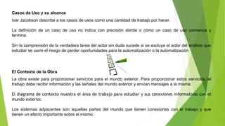 Casos de Uso y su alcance 
Ivar Jacobson describe a los casos de usos como una cantidad de trabajo por hacer. 
La definición de un caso de uso no indica con precisión dónde o cómo un caso de uso comienza y 
termina. 
Sin la comprensión de la verdadera tarea del actor sin duda sucede si se excluye el actor del análisis que 
estudiar se corre el riesgo de perder oportunidades para la automatización o la automatización 
El Contexto de la Obra 
La obra existe para proporcionar servicios para el mundo exterior. Para proporcionar estos servicios, el 
trabajo debe recibir información y las señales del mundo exterior y envían mensajes a la misma. 
El diagrama de contexto muestra el área de trabajo para estudiar y sus conexiones informativas con el 
mundo exterior. 
Los sistemas adyacentes son aquellas partes del mundo que tienen conexiones con el trabajo y que 
tienen un efecto importante sobre el mismo. 
 
