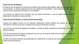 Casos de Uso del Negocio 
El caso de uso de negocio es siempre una colección de procesos identificables, datos que se recuperan y / 
o se almacena, el uso de negocios caso es una unidad de funcionalidad. Esta unidad es la base para la 
escritura de los requisitos funcionales y no funcionales. 
Los eventos de negocios son conocidos por las partes interesadas, y que le puede mostrar cómo la 
organización responde a ninguno de ellos. 
Casos de Uso del Negocio y Casos de Uso del producto 
Eventos del negocio ocurren en los sistemas adyacentes cuando deciden que quieren un poco de 
información o servicio de la obra, o desean enviar alguna información a la obra. 
Una vez que el evento de negocios ha pasado y el flujo de datos resultante ha alcanzado el trabajo, el 
trabajo responde. 
Una vez que entienda el trabajo correcto del caso de uso del negocio, determinar el alcance del producto 
para ese caso de uso del negocio. 
A veces, por razones técnicas, es posible optar por implementar un caso de uso comercial con una serie de 
casos de uso del producto. 
 