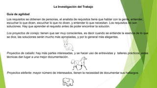 La Investigación del Trabajo 
Guía de agilidad 
Los requisitos se obtienen de personas, el analista de requisitos tiene que hablar con la gente, entender, 
escuchar lo que dicen, escuchar lo que no dicen, y entender lo que necesitan. Los requisitos no son 
soluciones. Hay que aprender el requisito antes de poder encontrar la solución. 
Los proyectos de conejo: tienen que ser muy conscientes, es decir cuando se entiende la esencia de lo que 
se dice, las soluciones serán mucho más apropiadas, y por lo general más elegantes. 
Proyectos de caballo: hay más partes interesadas, y se hacer uso de entrevistas y talleres prácticos, estas 
técnicas dan lugar a una mejor documentación. 
Proyectos elefante: mayor número de interesados, tienen la necesidad de documentar sus hallazgos. 
 