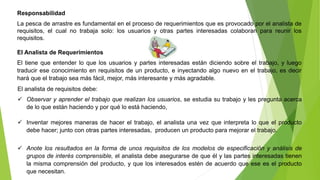 Responsabilidad 
La pesca de arrastre es fundamental en el proceso de requerimientos que es provocado por el analista de 
requisitos, el cual no trabaja solo: los usuarios y otras partes interesadas colaboran para reunir los 
requisitos. 
El Analista de Requerimientos 
El tiene que entender lo que los usuarios y partes interesadas están diciendo sobre el trabajo, y luego 
traducir ese conocimiento en requisitos de un producto, e inyectando algo nuevo en el trabajo, es decir 
hará que el trabajo sea más fácil, mejor, más interesante y más agradable. 
El analista de requisitos debe: 
 Observar y aprender el trabajo que realizan los usuarios, se estudia su trabajo y les pregunta acerca 
de lo que están haciendo y por qué lo está haciendo, 
 Inventar mejores maneras de hacer el trabajo, el analista una vez que interpreta lo que el producto 
debe hacer; junto con otras partes interesadas, producen un producto para mejorar el trabajo. 
 Anote los resultados en la forma de unos requisitos de los modelos de especificación y análisis de 
grupos de interés comprensible, el analista debe asegurarse de que él y las partes interesadas tienen 
la misma comprensión del producto, y que los interesados estén de acuerdo que ese es el producto 
que necesitan. 
 