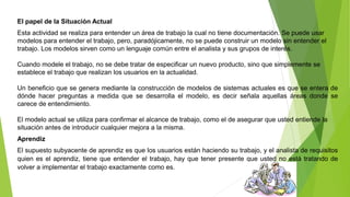 El papel de la Situación Actual 
Esta actividad se realiza para entender un área de trabajo la cual no tiene documentación. Se puede usar 
modelos para entender el trabajo, pero, paradójicamente, no se puede construir un modelo sin entender el 
trabajo. Los modelos sirven como un lenguaje común entre el analista y sus grupos de interés. 
Cuando modele el trabajo, no se debe tratar de especificar un nuevo producto, sino que simplemente se 
establece el trabajo que realizan los usuarios en la actualidad. 
Un beneficio que se genera mediante la construcción de modelos de sistemas actuales es que se entera de 
dónde hacer preguntas a medida que se desarrolla el modelo, es decir señala aquellas áreas donde se 
carece de entendimiento. 
El modelo actual se utiliza para confirmar el alcance de trabajo, como el de asegurar que usted entiende la 
situación antes de introducir cualquier mejora a la misma. 
Aprendiz 
El supuesto subyacente de aprendiz es que los usuarios están haciendo su trabajo, y el analista de requisitos 
quien es el aprendiz, tiene que entender el trabajo, hay que tener presente que usted no está tratando de 
volver a implementar el trabajo exactamente como es. 
 