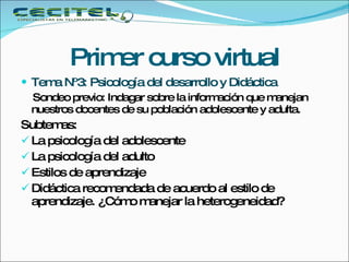 Primer curso virtual Tema Nº3: Psicología del desarrollo y Didáctica Sondeo previo: Indagar sobre la información que manejan nuestros docentes de su población adolescente y adulta. Subtemas: La psicología del adolescente  La psicología del adulto Estilos de aprendizaje Didáctica recomendada de acuerdo al estilo de aprendizaje. ¿Cómo manejar la heterogeneidad? 