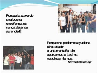 Porque la clave de una buena enseñanza es nunca dejar de aprender… Porque no   podemos ayudar a otro a subir  a una montaña  sin acercarnos a la cima  nosotros mismos. Norman Schwarzkopf 