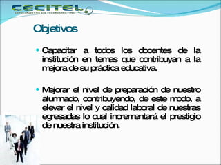 Objetivos Capacitar a todos los docentes de la institución en temas que contribuyan a la mejora de su práctica educativa. Mejorar el nivel de preparación de nuestro alumnado, contribuyendo, de este modo, a elevar el nivel y calidad laboral de nuestras egresadas lo cual incrementará el prestigio de nuestra institución.  