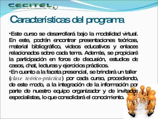 C aracterísticas del programa Este curso se desarrollará bajo la modalidad virtual. En este, podrán encontrar presentaciones teóricas, material bibliográfico, videos educativos y enlaces relacionados sobre cada tema. Además, se propiciará la participación en foros de discusión, estudios de casos, chat, lecturas y ejercicios prácticos. En cuanto a la faceta presencial, se brindará un taller  ( clase teórico-práctica ) por cada curso, procediendo, de este modo, a la integración de la información por parte de nuestro equipo organizador y de invitados especialistas, lo que consolidará el conocimiento.  