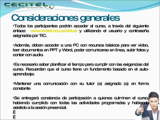 Consideraciones generales  Todos los participantes podrán acceder al curso, a través del siguiente enlace:   www.cecitel.edu.pe/virtual   y utilizando el usuario y contraseña asignados por TIC. Además, deben acceder a una PC con recursos básicos para ver video, leer documentos en PPT y Word, poder comunicarse en línea, subir fotos y contar con audio.  Es necesario saber planificar el tiempo para cumplir con las exigencias del curso. Recuerden que el curso tiene un fundamento basado en el auto-aprendizaje.  Mantener una comunicación con su tutor (a) asignado (a) en forma constante Se entregará constancia de participación a quienes culminen el curso, habiendo cumplido con todas las actividades programadas y habiendo asistido a la sesión presencial.       