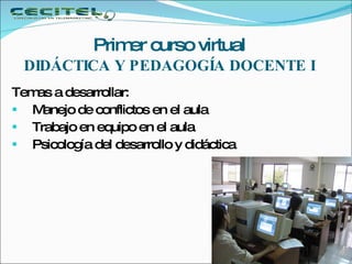     Primer curso virtual  DIDÁCTICA Y PEDAGOGÍA DOCENTE I   Temas a desarrollar: Manejo de conflictos en el aula Trabajo en equipo en el aula Psicología del desarrollo y didáctica 