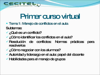 Primer curso virtual Tema 1: Manejo de conflictos en el aula  Subtemas: ¿Qué es un conflicto? ¿Cómo identificar los conflictos en el aula? Resolución de conflictos: Normas prácticas para resolverlos ¿Cómo negociar con los alumnos? Autoridad y liderazgo en el aula: papel del docente Habilidades para el manejo de grupos  