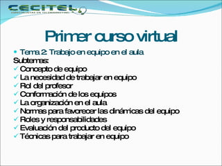 Primer curso virtual Tema 2: Trabajo en equipo en el aula Subtemas: Concepto de equipo La necesidad de trabajar en equipo Rol del profesor Conformación de los equipos La organización en el aula Normas para favorecer las dinámicas del equipo Roles y responsabilidades Evaluación del producto del equipo Técnicas para trabajar en equipo 