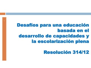 Desafíos para una educación
basada en el
desarrollo de capacidades y
la escolarización plena
Resolución 314/12
-
 