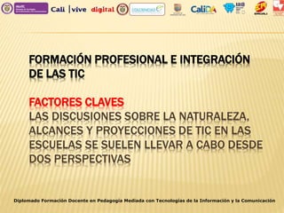FORMACIÓN PROFESIONAL E INTEGRACIÓN
DE LAS TIC
FACTORES CLAVES
LAS DISCUSIONES SOBRE LA NATURALEZA,
ALCANCES Y PROYECCIONES DE TIC EN LAS
ESCUELAS SE SUELEN LLEVAR A CABO DESDE
DOS PERSPECTIVAS
Diplomado Formación Docente en Pedagogía Mediada con Tecnologías de la Información y la Comunicación
 
