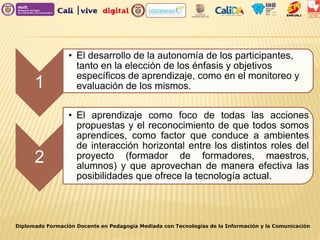 Diplomado Formación Docente en Pedagogía Mediada con Tecnologías de la Información y la Comunicación
1
• El desarrollo de la autonomía de los participantes,
tanto en la elección de los énfasis y objetivos
específicos de aprendizaje, como en el monitoreo y
evaluación de los mismos.
2
• El aprendizaje como foco de todas las acciones
propuestas y el reconocimiento de que todos somos
aprendices, como factor que conduce a ambientes
de interacción horizontal entre los distintos roles del
proyecto (formador de formadores, maestros,
alumnos) y que aprovechan de manera efectiva las
posibilidades que ofrece la tecnología actual.
 
