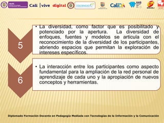 Diplomado Formación Docente en Pedagogía Mediada con Tecnologías de la Información y la Comunicación
5
• La diversidad, como factor que es posibilitado y
potenciado por la apertura. La diversidad de
enfoques, fuentes y modelos se articula con el
reconocimiento de la diversidad de los participantes,
abriendo espacios que permitan la exploración de
intereses específicos.
6
• La interacción entre los participantes como aspecto
fundamental para la ampliación de la red personal de
aprendizaje de cada uno y la apropiación de nuevos
conceptos y herramientas.
 