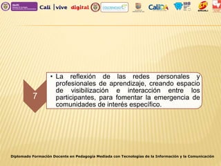 Diplomado Formación Docente en Pedagogía Mediada con Tecnologías de la Información y la Comunicación
7
• La reflexión de las redes personales y
profesionales de aprendizaje, creando espacio
de visibilización e interacción entre los
participantes, para fomentar la emergencia de
comunidades de interés específico.
 