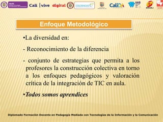 Enfoque Metodológico
•La diversidad en:
- Reconocimiento de la diferencia
- conjunto de estrategias que permita a los
profesores la construcción colectiva en torno
a los enfoques pedagógicos y valoración
crítica de la integración de TIC en aula.
•Todos somos aprendices
Diplomado Formación Docente en Pedagogía Mediada con Tecnologías de la Información y la Comunicación
 
