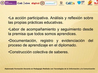 •La acción participativa. Análisis y reflexión sobre
las propias prácticas educativas.
•Labor de acompañamiento y seguimiento desde
la premisa que todos somos aprendices.
•Documentación, registro y evidenciación del
proceso de aprendizaje en el diplomado.
•Construcción colectiva de saberes.
Diplomado Formación Docente en Pedagogía Mediada con Tecnologías de la Información y la Comunicación
 
