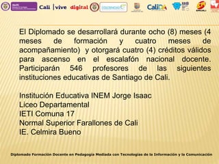 Diplomado Formación Docente en Pedagogía Mediada con Tecnologías de la Información y la Comunicación
El Diplomado se desarrollará durante ocho (8) meses (4
meses de formación y cuatro meses de
acompañamiento) y otorgará cuatro (4) créditos válidos
para ascenso en el escalafón nacional docente.
Participarán 546 profesores de las siguientes
instituciones educativas de Santiago de Cali.
Institución Educativa INEM Jorge Isaac
Liceo Departamental
IETI Comuna 17
Normal Superior Farallones de Cali
IE. Celmira Bueno
 