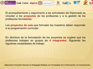 El acompañamiento y seguimiento a las actividades del Diplomado se
vinculan a los proyectos de los profesores y a la gestión de los
profesores formadores.
Los proyectos de aula que formulen los maestros deben responder
a su programación curricular.
En términos de la formulación de los proyectos se sugiere que los
profesores trabajen en grupos de 4 integrantes. Siguiendo las
siguienes modalidades de trabajo:
Diplomado Formación Docente en Pedagogía Mediada con Tecnologías de la Información y la Comunicación
 