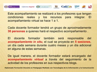 Este acompañamiento se realizará a los profesores que tengan
condiciones reales y los recursos para integrar. El
acompañamiento virtual se hace 1 a 1.
Cada docente formador tendrá un grupo de aproximadamente
30 personas a quienes hará el respectivo acompañamiento .
El docente formador también será responsable del
acompañamiento in situ, el cual se proyecta en 5 sesiones,
un día cada semana durante cuatro meses y un día adicional
en alguna de estas semanas.
De igual manera, el docente formador estará encargado del
acompañamiento virtual a través del seguimiento de la
actividad de los profesores en sus respectivos blogs.
Diplomado Formación Docente en Pedagogía Mediada con Tecnologías de la Información y la Comunicación
 