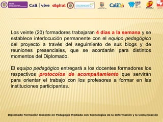 Los veinte (20) formadores trabajaran 4 días a la semana y se
establece interlocución permanente con el equipo pedagógico
del proyecto a través del seguimiento de sus blogs y de
reuniones presenciales, que se acordarán para distintos
momentos del Diplomado.
El equipo pedagógico entregará a los docentes formadores los
respectivos protocolos de acompañamiento que servirán
para orientar el trabajo con los profesores a formar en las
instituciones participantes.
Diplomado Formación Docente en Pedagogía Mediada con Tecnologías de la Información y la Comunicación
 