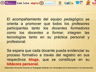 El acompañamiento del equipo pedagógico se
orienta a promover que todos los profesores
participantes tanto los docentes formadores
como los docentes a formar, integren las
tecnologías tanto en su práctica personal y
profesional.
Se espera que cada docente pueda evidenciar su
proceso formativo a través del registro en sus
respectivos blogs, que se constituye en su
bitácora personal.
Diplomado Formación Docente en Pedagogía Mediada con Tecnologías de la Información y la Comunicación
 