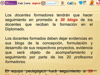 Los docentes formadores tendrán que hacer
seguimiento en promedio a 30 blogs de los
docentes que reciban la formación en el
Diplomado.
Los docentes formados deben dejar evidencias en
sus blogs de la concepción, formulación y
desarrollo de sus respectivos proyectos, evidencia
que será objeto de acompañamiento y
seguimiento por parte de los 20 profesores
formadores.
El equipo pedagógico hará seguimiento a 20Diplomado Formación Docente en Pedagogía Mediada con Tecnologías de la Información y la Comunicación
 