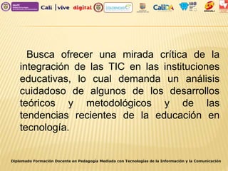 Diplomado Formación Docente en Pedagogía Mediada con Tecnologías de la Información y la Comunicación
Busca ofrecer una mirada crítica de la
integración de las TIC en las instituciones
educativas, lo cual demanda un análisis
cuidadoso de algunos de los desarrollos
teóricos y metodológicos y de las
tendencias recientes de la educación en
tecnología.
 