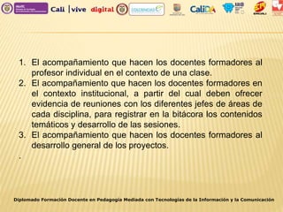 1. El acompañamiento que hacen los docentes formadores al
profesor individual en el contexto de una clase.
2. El acompañamiento que hacen los docentes formadores en
el contexto institucional, a partir del cual deben ofrecer
evidencia de reuniones con los diferentes jefes de áreas de
cada disciplina, para registrar en la bitácora los contenidos
temáticos y desarrollo de las sesiones.
3. El acompañamiento que hacen los docentes formadores al
desarrollo general de los proyectos.
.
Diplomado Formación Docente en Pedagogía Mediada con Tecnologías de la Información y la Comunicación
 