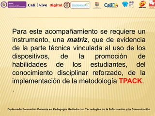 Para este acompañamiento se requiere un
instrumento, una matriz, que de evidencia
de la parte técnica vinculada al uso de los
dispositivos, de la promoción de
habilidades de los estudiantes, del
conocimiento disciplinar reforzado, de la
implementación de la metodología TPACK.
.
Diplomado Formación Docente en Pedagogía Mediada con Tecnologías de la Información y la Comunicación
 