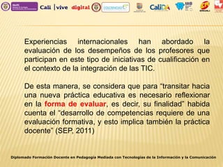 Diplomado Formación Docente en Pedagogía Mediada con Tecnologías de la Información y la Comunicación
Experiencias internacionales han abordado la
evaluación de los desempeños de los profesores que
participan en este tipo de iniciativas de cualificación en
el contexto de la integración de las TIC.
De esta manera, se considera que para “transitar hacia
una nueva práctica educativa es necesario reflexionar
en la forma de evaluar, es decir, su finalidad” habida
cuenta el “desarrollo de competencias requiere de una
evaluación formativa, y esto implica también la práctica
docente” (SEP, 2011)
 