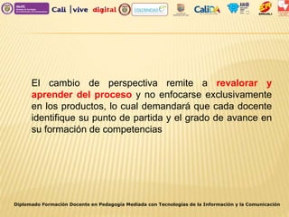 Diplomado Formación Docente en Pedagogía Mediada con Tecnologías de la Información y la Comunicación
El cambio de perspectiva remite a revalorar y
aprender del proceso y no enfocarse exclusivamente
en los productos, lo cual demandará que cada docente
identifique su punto de partida y el grado de avance en
su formación de competencias
 