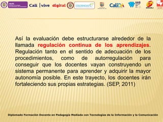 Diplomado Formación Docente en Pedagogía Mediada con Tecnologías de la Información y la Comunicación
Así la evaluación debe estructurarse alrededor de la
llamada regulación continua de los aprendizajes.
Regulación tanto en el sentido de adecuación de los
procedimientos, como de autorregulación para
conseguir que los docentes vayan construyendo un
sistema permanente para aprender y adquirir la mayor
autonomía posible. En este trayecto, los docentes irán
fortaleciendo sus propias estrategias. (SEP, 2011)
 