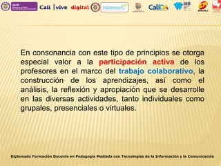 Diplomado Formación Docente en Pedagogía Mediada con Tecnologías de la Información y la Comunicación
En consonancia con este tipo de principios se otorga
especial valor a la participación activa de los
profesores en el marco del trabajo colaborativo, la
construcción de los aprendizajes, así como el
análisis, la reflexión y apropiación que se desarrolle
en las diversas actividades, tanto individuales como
grupales, presenciales o virtuales.
 