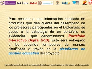 Diplomado Formación Docente en Pedagogía Mediada con Tecnologías de la Información y la Comunicación
Para acceder a una información detallada de
productos que den cuenta del desempeño de
los profesores participantes en el Diplomado se
acude a la estrategia de un portafolio de
evidencias, que denominamos Portafolio
Interactivo Digital (PID). Este será entregado
a los docentes formadores de manera
clasificada a través de la plataforma de
gestión educativa del proyecto.
 