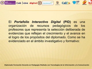 Diplomado Formación Docente en Pedagogía Mediada con Tecnologías de la Información y la Comunicación
El Portafolio Interactivo Digital (PID) es una
organización de recursos pedagógicos de los
profesores que representa la selección deliberada de
evidencias que reflejan el crecimiento y el avance en
el logro de los propósitos del diplomado. Como se ha
evidenciado en el ámbito investigativo y formativo:
 