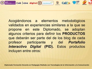 Diplomado Formación Docente en Pedagogía Mediada con Tecnologías de la Información y la Comunicación
Acogiéndonos a elementos metodológicos
validados en experiencias similares a la que se
propone en este Diplomado, se adoptan
algunos criterios para definir los PRODUCTOS
que deberán ser parte del de los blog de cada
profesor participante y del Portafolio
Interactivo Digital (PID). Estos productos
incluyen entre otros:
 