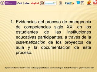 Diplomado Formación Docente en Pedagogía Mediada con Tecnologías de la Información y la Comunicación
1. Evidencias del proceso de emergencia
de competencias siglo XXI en los
estudiantes de las instituciones
educativas participantes, a través de la
sistematización de los proyectos de
aula y la documentación de este
proceso.
 