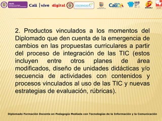 Diplomado Formación Docente en Pedagogía Mediada con Tecnologías de la Información y la Comunicación
2. Productos vinculados a los momentos del
Diplomado que den cuenta de la emergencia de
cambios en las propuestas curriculares a partir
del proceso de integración de las TIC (estos
incluyen entre otros planes de área
modificados, diseño de unidades didácticas y/o
secuencia de actividades con contenidos y
procesos vinculados al uso de las TIC y nuevas
estrategias de evaluación, rúbricas).
 