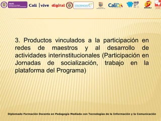 Diplomado Formación Docente en Pedagogía Mediada con Tecnologías de la Información y la Comunicación
3. Productos vinculados a la participación en
redes de maestros y al desarrollo de
actividades interinstitucionales (Participación en
Jornadas de socialización, trabajo en la
plataforma del Programa)
 