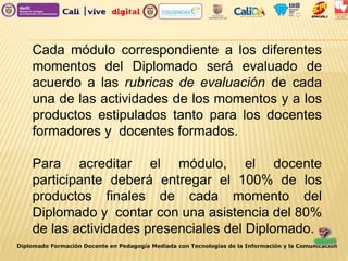 Diplomado Formación Docente en Pedagogía Mediada con Tecnologías de la Información y la Comunicación
Cada módulo correspondiente a los diferentes
momentos del Diplomado será evaluado de
acuerdo a las rubricas de evaluación de cada
una de las actividades de los momentos y a los
productos estipulados tanto para los docentes
formadores y docentes formados.
Para acreditar el módulo, el docente
participante deberá entregar el 100% de los
productos finales de cada momento del
Diplomado y contar con una asistencia del 80%
de las actividades presenciales del Diplomado.
 